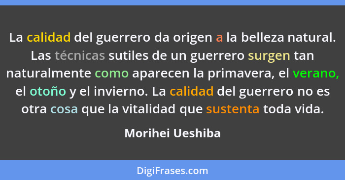 La calidad del guerrero da origen a la belleza natural. Las técnicas sutiles de un guerrero surgen tan naturalmente como aparecen la... - Morihei Ueshiba