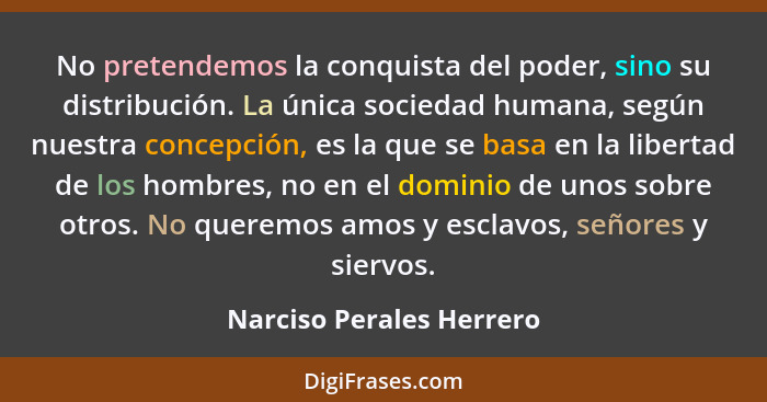 No pretendemos la conquista del poder, sino su distribución. La única sociedad humana, según nuestra concepción, es la que s... - Narciso Perales Herrero