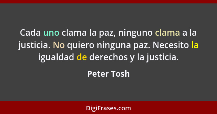 Cada uno clama la paz, ninguno clama a la justicia. No quiero ninguna paz. Necesito la igualdad de derechos y la justicia.... - Peter Tosh