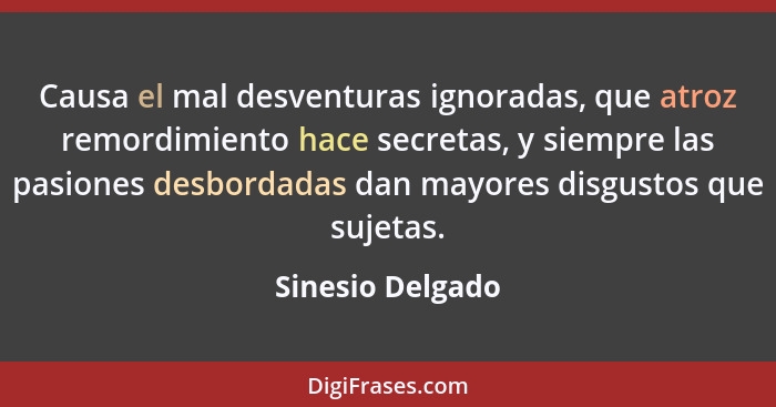 Causa el mal desventuras ignoradas, que atroz remordimiento hace secretas, y siempre las pasiones desbordadas dan mayores disgustos... - Sinesio Delgado