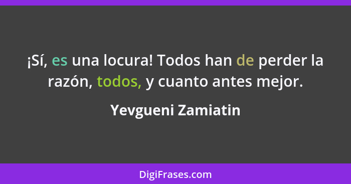 ¡Sí, es una locura! Todos han de perder la razón, todos, y cuanto antes mejor.... - Yevgueni Zamiatin